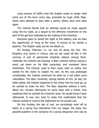 Long convoys of Kaffirs that the English could no longer feed
came out of the town every day, preceded by huge white flags.
Some were allowed to pass after a parley, others were sent back
again.
The Colonel feared that an attempt would be made against
Long Tom by night, as a sequel to the offensive movement on the
part of the garrison indicated by the making of the trenches.
Everyone goes to spend the night at the battery, and we take
the opportunity of firing at the town. It proves to be merely a
pastime. The English reply, but do not attack us.
On Sunday, February 11, we rest all along the line. The
Burghers sing hymns in chorus, and do not cease till late in the
evening. A sort of patriarchal simplicity obtains among them.
Yesterday the Colonel was shaving. A Boer entered without saying a
word, sat down on his little camp-bed, and remained there
motionless. The Colonel, used to their ways, took no notice, but
waited for the visitor to explain his visit. As this was prolonged
considerably, the Colonel continued his toilet by a tub taken puris
naturalibus. The Boer remained, staring silently at him. At last, his
toilet ended, the Colonel explained to the visitor that he must go, as
he wanted to close his tent. The Boer departed without a word.
About ten minutes afterwards he came back with a friend, who
explained that he wanted the Colonel's razor. He would bring it back
afterwards. It was very hard to make him understand that the
Colonel wished to reserve the implement for his private use.
On this Sunday, the day of rest, we accordingly went off to
bathe at a spring four kilometres from our laager. We enjoy this
peaceful pastime in the company of a young clergyman who was at
 
