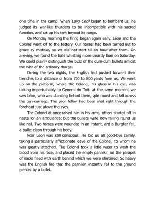 one time in the camp. When Long Cecil began to bombard us, he
judged its war-like thunders to be incompatible with his sacred
function, and set up his tent beyond its range.
On Monday morning the firing began again early. Léon and the
Colonel went off to the battery. Our horses had been turned out to
graze by mistake, so we did not start till an hour after them. On
arriving, we found the balls whistling more smartly than on Saturday.
We could plainly distinguish the buzz of the dum-dum bullets amidst
the whir of the ordinary charge.
During the two nights, the English had pushed forward their
trenches to a distance of from 700 to 800 yards from us. We went
up on the platform, where the Colonel, his glass in his eye, was
talking imperturbably to General du Toit. At the same moment we
saw Léon, who was standing behind them, spin round and fall across
the gun-carriage. The poor fellow had been shot right through the
forehead just above the eyes.
The Colonel at once raised him in his arms, others started off in
haste for an ambulance; but the bullets were now falling round us
like hail. Two horses were wounded in an instant, and a Burgher fell,
a bullet clean through his body.
Poor Léon was still conscious. He bid us all good-bye calmly,
taking a particularly affectionate leave of the Colonel, to whom he
was greatly attached. The Colonel took a little water to wash the
blood from his face, and placed the empty pannikin on the parapet
of sacks filled with earth behind which we were sheltered. So heavy
was the English fire that the pannikin instantly fell to the ground
pierced by a bullet.
 