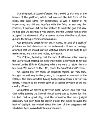 Standing back a couple of paces, he showed us that one of the
beams of the platform, which had received the full force of the
recoil, had sunk some few centimetres. It was a matter of no
importance, and did not interfere with the firing in any way. But
Erasmus, I suppose, did not feel inclined to work the gun that day.
He had told Du Toit that it was broken, and the General had at once
accepted the statement. After a severe reprimand to the recalcitrant
gunner, the firing recommenced as usual.
Our provisions began to run out in camp, in spite of a stock of
potatoes we had discovered at the waterworks. It was accordingly
arranged that we should start off with two others of the party to get
fresh stores, and a cart and mules, at Pretoria.
The Colonel, believing that the lack of offensive action among
the Boers would prolong the siege indefinitely, determined to set out
himself on the 15th for Colesberg, where we were to rejoin him in a
few days. We started on the 14th, bound for Brandfort and Pretoria.
On setting out, my mare, an excellent mount, but very fiery,
brought me suddenly to the ground, to the great amusement of the
Colonel. The same accident having happened to Breda a day or two
before, it began to be looked upon as a special privilege of the ex-
cavalry officers!
At nightfall we arrived at Riverton Road, where Léon was lying.
During the evening the Colonel himself came over to inquire for him.
He had had a good day, and the operation that was judged
necessary had been fixed for eleven o'clock that night, to avoid the
heat of daylight. We waited about the door of the baggage-shed,
which had been converted into an ambulance.
 