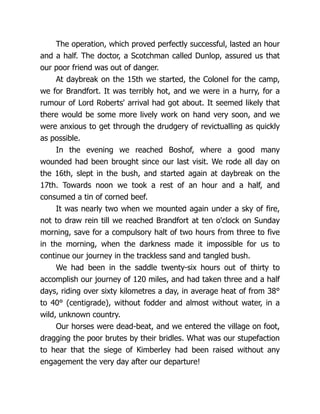The operation, which proved perfectly successful, lasted an hour
and a half. The doctor, a Scotchman called Dunlop, assured us that
our poor friend was out of danger.
At daybreak on the 15th we started, the Colonel for the camp,
we for Brandfort. It was terribly hot, and we were in a hurry, for a
rumour of Lord Roberts' arrival had got about. It seemed likely that
there would be some more lively work on hand very soon, and we
were anxious to get through the drudgery of revictualling as quickly
as possible.
In the evening we reached Boshof, where a good many
wounded had been brought since our last visit. We rode all day on
the 16th, slept in the bush, and started again at daybreak on the
17th. Towards noon we took a rest of an hour and a half, and
consumed a tin of corned beef.
It was nearly two when we mounted again under a sky of fire,
not to draw rein till we reached Brandfort at ten o'clock on Sunday
morning, save for a compulsory halt of two hours from three to five
in the morning, when the darkness made it impossible for us to
continue our journey in the trackless sand and tangled bush.
We had been in the saddle twenty-six hours out of thirty to
accomplish our journey of 120 miles, and had taken three and a half
days, riding over sixty kilometres a day, in average heat of from 38°
to 40° (centigrade), without fodder and almost without water, in a
wild, unknown country.
Our horses were dead-beat, and we entered the village on foot,
dragging the poor brutes by their bridles. What was our stupefaction
to hear that the siege of Kimberley had been raised without any
engagement the very day after our departure!
 