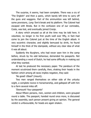 The surprise, it seems, had been complete. There was a cry of
'The English!' and then a panic, which barely left time to carry off
the guns and waggons. Part of the ammunition was left behind,
some provisions, Long Tom's break and its platform. The Colonel had
escaped with Breda. But in the confusion one of our comrades,
Coste, was lost, and eventually joined Cronje.
A story which amused us all at the time may be told here. A
volunteer, no longer in his first youth--well over fifty, in fact--had
come to join the Colonel just at the time of the English attack. A
very eccentric character, and slightly bemused by drink, he found
himself in the thick of the stampede, without any clear idea of what
it was all about.
Suddenly the Burghers, who had never seen him in the camp
before, struck by his odd behaviour, demanded his passports. Not
understanding a word of Dutch, he had some difficulty in making out
what they wanted.
At last he produced the necessary paper. The pandours of the
moment scrutinized them carefully, then, shaking their heads in the
fashion which among all races implies negation, they said:
'No good! Obsal!' (mount).
Two men ranged themselves on either side of the unlucky
wight, a complete novice in horsemanship, and galloped off with him
to a farm several miles off.
'Dismount! Your passports!'
About fifteen persons, men, women and children, were grouped
round a table. The passport, handed round once more, is discussed
by the assembly, each person present giving an opinion. The general
verdict is unfavourable, for heads are again shaken.
 