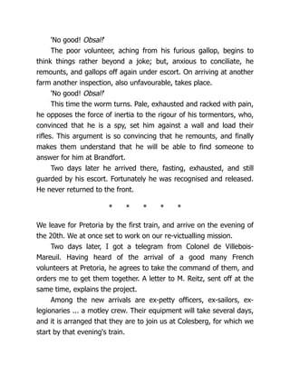 'No good! Obsal!'
The poor volunteer, aching from his furious gallop, begins to
think things rather beyond a joke; but, anxious to conciliate, he
remounts, and gallops off again under escort. On arriving at another
farm another inspection, also unfavourable, takes place.
'No good! Obsal!'
This time the worm turns. Pale, exhausted and racked with pain,
he opposes the force of inertia to the rigour of his tormentors, who,
convinced that he is a spy, set him against a wall and load their
rifles. This argument is so convincing that he remounts, and finally
makes them understand that he will be able to find someone to
answer for him at Brandfort.
Two days later he arrived there, fasting, exhausted, and still
guarded by his escort. Fortunately he was recognised and released.
He never returned to the front.
* * * * *
We leave for Pretoria by the first train, and arrive on the evening of
the 20th. We at once set to work on our re-victualling mission.
Two days later, I got a telegram from Colonel de Villebois-
Mareuil. Having heard of the arrival of a good many French
volunteers at Pretoria, he agrees to take the command of them, and
orders me to get them together. A letter to M. Reitz, sent off at the
same time, explains the project.
Among the new arrivals are ex-petty officers, ex-sailors, ex-
legionaries ... a motley crew. Their equipment will take several days,
and it is arranged that they are to join us at Colesberg, for which we
start by that evening's train.
 