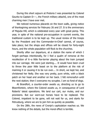 During this short sojourn at Pretoria I was presented by Colonel
Gourko to Captain D----, the French military attaché, one of the most
charming men I have ever met.
We noticed numerous placards on the town walls, giving notice
of thanksgiving services for February 26 and 27. It is the anniversary
of Majuba Hill, which is celebrated every year with great pomp. This
year, in spite of the national pre-occupation in current events, the
traditional custom is to be kept up. The usual review of the troops
by the President and the Commander-in-Chief cannot, of course,
take place; but the shops and offices will be closed for forty-eight
hours, and the whole population will flock to the churches.
Shortly after our departure, at a station the name of which I
forget--perhaps intentionally, for I feel a qualm of remorse at the
recollection of it--a little fox-terrier playing about the train jumped
into our carriage. We were just starting.... It would have been cruel
to throw the poor little beast on to the platform at the risk of
maiming it or causing it to be run over.... In short, we kept her, and
christened her Nelly. She was very pretty, pure white, with a black
patch on her head and another on her back. I felt remorseful--until
the next station; then I overcame my scruples. I am so fond of dogs.
At Brandfort, a counter-order awaits us, directing us to go to
Bloemfontein, where the Colonel awaits us, in consequence of Lord
Roberts' latest operations. We land our cart, our mules, and our
provisions. But our worn-out horses have to be replaced. The
Colonel, impatient to be gone, will not wait for us, and starts for
Petrusburg, where we are to join him as quickly as possible.
On the 28th, the news of Cronje's capitulation reaches us. We
know nothing of the details, but the moral effect is terrible.
 