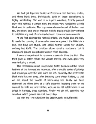 We had got together hastily at Pretoria a cart, harness, mules,
and three black boys. Individually, each of these acquisitions is
highly satisfactory. The cart is a superb omnibus, freshly painted
gray; the harness is almost new, the mules very handsome--a little
black one in particular. The boys were chosen to suit all tastes: one
tall, one short, and one of medium height. But it proves very difficult
to establish any sort of cohesion between these various elements.
At the first attempt the harness breaks, the mules bite and kick.
It needs the cunning of an Apache even to approach the little black
one. The boys are stupid, and speak neither Dutch nor English,
nothing but Kaffir. The omnibus alone remains stationary, but it
creaks and groans in a pitiable fashion when touched.
A second experiment is no more successful than the first. The
third gives a better result: the vehicle moves, and even goes very
near to losing a wheel.
This remarkable result is achieved, firstly, because all the rotten
leathers of the harness are in pieces, after a double series of joltings
and strainings; only the solid ones are left. Secondly, the pretty little
black mule has run away, after breaking some dozen halters, so that
we are saved the trouble of harnessing her. Lastly, we have
stationed the three boys at a safe distance, begging them on no
account to help us, and Michel, who as an old artilleryman is an
adept in harness, does wonders. Finally we get off, escorting our
omnibus, which groans aloud at every step.
We look like 'The Attack on the Stage Coach' in Buffalo Bill!
V
 