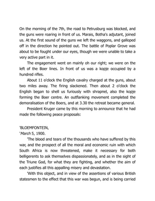 On the morning of the 7th, the road to Petrusburg was blocked, and
the guns were roaring in front of us. Marais, Botha's adjutant, joined
us. At the first sound of the guns we left the waggons, and galloped
off in the direction he pointed out. The battle of Poplar Grove was
about to be fought under our eyes, though we were unable to take a
very active part in it.
The engagement went on mainly oh our right; we were on the
left of the Boer lines. In front of us was a kopje occupied by a
hundred rifles.
About 11 o'clock the English cavalry charged at the guns, about
two miles away. The firing slackened. Then about 2 o'clock the
English began to shell us furiously with shrapnel, also the kopje
forming the Boer centre. An outflanking movement completed the
demoralisation of the Boers, and at 3.30 the retreat became general.
President Kruger came by this morning to announce that he had
made the following peace proposals:
'BLOEMFONTEIN,
'March 5, 1900.
'The blood and tears of the thousands who have suffered by this
war, and the prospect of all the moral and economic ruin with which
South Africa is now threatened, make it necessary for both
belligerents to ask themselves dispassionately, and as in the sight of
the Triune God, for what they are fighting, and whether the aim of
each justifies all this appalling misery and devastation.
'With this object, and in view of the assertions of various British
statesmen to the effect that this war was begun, and is being carried
 