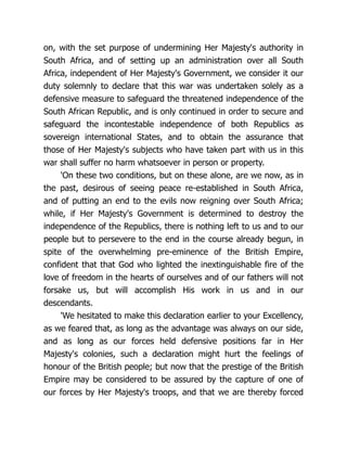 on, with the set purpose of undermining Her Majesty's authority in
South Africa, and of setting up an administration over all South
Africa, independent of Her Majesty's Government, we consider it our
duty solemnly to declare that this war was undertaken solely as a
defensive measure to safeguard the threatened independence of the
South African Republic, and is only continued in order to secure and
safeguard the incontestable independence of both Republics as
sovereign international States, and to obtain the assurance that
those of Her Majesty's subjects who have taken part with us in this
war shall suffer no harm whatsoever in person or property.
'On these two conditions, but on these alone, are we now, as in
the past, desirous of seeing peace re-established in South Africa,
and of putting an end to the evils now reigning over South Africa;
while, if Her Majesty's Government is determined to destroy the
independence of the Republics, there is nothing left to us and to our
people but to persevere to the end in the course already begun, in
spite of the overwhelming pre-eminence of the British Empire,
confident that that God who lighted the inextinguishable fire of the
love of freedom in the hearts of ourselves and of our fathers will not
forsake us, but will accomplish His work in us and in our
descendants.
'We hesitated to make this declaration earlier to your Excellency,
as we feared that, as long as the advantage was always on our side,
and as long as our forces held defensive positions far in Her
Majesty's colonies, such a declaration might hurt the feelings of
honour of the British people; but now that the prestige of the British
Empire may be considered to be assured by the capture of one of
our forces by Her Majesty's troops, and that we are thereby forced
 