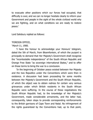 to evacuate other positions which our forces had occupied, that
difficulty is over, and we can no longer hesitate clearly to inform your
Government and people in the sight of the whole civilized world why
we are fighting, and on what conditions we are ready to restore
peace.'
Lord Salisbury replied as follows:
'FOREIGN OFFICE,
'March 11, 1900.
'I have the honour to acknowledge your Honours' telegram,
dated the 5th of March, from Bloemfontein, of which the purport is
principally to demand that Her Majesty's Government shall recognise
the "incontestable independence" of the South African Republic and
Orange Free State "as sovereign international States," and to offer
on those terms to bring the war to a conclusion.
'In the beginning of October peace existed between Her Majesty
and the two Republics under the Conventions which were then in
existence. A discussion had been proceeding for some months
between Her Majesty's Government and the South African Republic,
of which the object was to obtain redress for certain very serious
grievances under which British residents in the South African
Republic were suffering. In the course of these negotiations the
South African Republic had, to the knowledge of Her Majesty's
Government, made considerable armaments, and the latter had,
consequently, taken steps to provide corresponding reinforcements
to the British garrisons of Cape Town and Natal. No infringement of
the rights guaranteed by the Conventions had, up to that point,
 