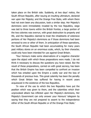 taken place on the British side. Suddenly, at two days' notice, the
South African Republic, after issuing an insulting ultimatum, declared
war upon Her Majesty; and the Orange Free State, with whom there
had not even been any discussion, took a similar step. Her Majesty's
dominions were immediately invaded by the two Republics, siege
was laid to three towns within the British frontier, a large portion of
the two colonies was overrun, with great destruction to property and
life, and the Republics claimed to treat the inhabitants of extensive
portions of Her Majesty's dominions as if those dominions had been
annexed to one or other of them. In anticipation of these operations,
the South African Republic had been accumulating for many years
past military stores on an enormous scale, which, by their character,
could only have been intended for use against Great Britain.
'Your Honours make some observations of a negative character
upon the object with which these preparations were made. I do not
think it necessary to discuss the questions you have raised. But the
result of these preparations, carried on with great secrecy, has been
that the British Empire has been compelled to confront an invasion
which has entailed upon the Empire a costly war and the loss of
thousands of precious lives. This great calamity has been the penalty
which Great Britain has suffered for having in recent years
acquiesced in the existence of the two Republics.
'In view of the use to which the two Republics have put the
position which was given to them, and the calamities which their
unprovoked attack has inflicted upon Her Majesty's dominions, Her
Majesty's Government can only answer your Honours' telegram by
saying that they are not prepared to assent to the independence
either of the South African Republic or of the Orange Free State.'
 