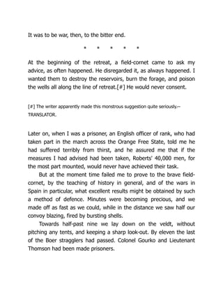 It was to be war, then, to the bitter end.
* * * * *
At the beginning of the retreat, a field-cornet came to ask my
advice, as often happened. He disregarded it, as always happened. I
wanted them to destroy the reservoirs, burn the forage, and poison
the wells all along the line of retreat.[#] He would never consent.
[#] The writer apparently made this monstrous suggestion quite seriously.--
TRANSLATOR.
Later on, when I was a prisoner, an English officer of rank, who had
taken part in the march across the Orange Free State, told me he
had suffered terribly from thirst, and he assured me that if the
measures I had advised had been taken, Roberts' 40,000 men, for
the most part mounted, would never have achieved their task.
But at the moment time failed me to prove to the brave field-
cornet, by the teaching of history in general, and of the wars in
Spain in particular, what excellent results might be obtained by such
a method of defence. Minutes were becoming precious, and we
made off as fast as we could, while in the distance we saw half our
convoy blazing, fired by bursting shells.
Towards half-past nine we lay down on the veldt, without
pitching any tents, and keeping a sharp look-out. By eleven the last
of the Boer stragglers had passed. Colonel Gourko and Lieutenant
Thomson had been made prisoners.
 