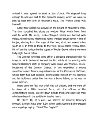 arrived it was agreed to start at ten o'clock. We stopped long
enough to add our cart to the Colonel's convoy, which we were to
pick up near the farm of Abraham's Kraal. The 'French Corps' was
formed!
About four o'clock we arrived on the height of Abraham's Kraal.
The farm so-called lies along the Modder River, which flows from
east to west. Its steep, bush-entangled banks are bathed with
yellow, turbid water, whence its name--Modder (Mud) River. A line of
kopjes, starting from the edge of the river, stretches several miles
south of it. In front of them, to the west, lies a barren yellow plain.
Far off on the horizon lie the kopjes of Poplar Grove, where we were
forty-eight hours before.
The Colonel, who has gone off on a scouting expedition with his
troop, is not to be found. We wait for him vainly all the evening with
General Delarey's staff, in company with Baron von Wrangel, an ex-
lieutenant of the German Guards. In this expedition a young
volunteer named Franck, a quartermaster of the Chasseurs d'Afrique,
whose term had just expired, distinguished himself by his coolness
and his boldness under fire. He was a brave fellow, as he was to
prove later on.
Night came on fast, our chief was still absent, and we went off
to sleep at a little deserted farm, with the officers of the
Johannesburg Politie. We lay down beside them and slept like men
who have been in the saddle for twelve hours.
On March 10, at 5 a.m., we started for General Delarey's
bivouac. It might have been 6.30, when Vecht-General Sellier passed
us at a gallop, crying: 'Obsal! The English!'
 