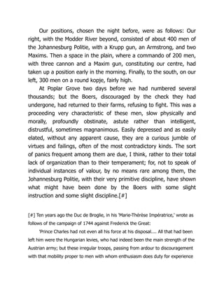 Our positions, chosen the night before, were as follows: Our
right, with the Modder River beyond, consisted of about 400 men of
the Johannesburg Politie, with a Krupp gun, an Armstrong, and two
Maxims. Then a space in the plain, where a commando of 200 men,
with three cannon and a Maxim gun, constituting our centre, had
taken up a position early in the morning. Finally, to the south, on our
left, 300 men on a round kopje, fairly high.
At Poplar Grove two days before we had numbered several
thousands; but the Boers, discouraged by the check they had
undergone, had returned to their farms, refusing to fight. This was a
proceeding very characteristic of these men, slow physically and
morally, profoundly obstinate, astute rather than intelligent,
distrustful, sometimes magnanimous. Easily depressed and as easily
elated, without any apparent cause, they are a curious jumble of
virtues and failings, often of the most contradictory kinds. The sort
of panics frequent among them are due, I think, rather to their total
lack of organization than to their temperament; for, not to speak of
individual instances of valour, by no means rare among them, the
Johannesburg Politie, with their very primitive discipline, have shown
what might have been done by the Boers with some slight
instruction and some slight discipline.[#]
[#] Ten years ago the Duc de Broglie, in his 'Marie-Thérèse Impératrice,' wrote as
follows of the campaign of 1744 against Frederick the Great:
'Prince Charles had not even all his force at his disposal.... All that had been
left him were the Hungarian levies, who had indeed been the main strength of the
Austrian army; but these irregular troops, passing from ardour to discouragement
with that mobility proper to men with whom enthusiasm does duty for experience
 