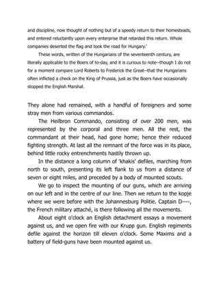 and discipline, now thought of nothing but of a speedy return to their homesteads,
and entered reluctantly upon every enterprise that retarded this return. Whole
companies deserted the flag and took the road for Hungary.'
These words, written of the Hungarians of the seventeenth century, are
literally applicable to the Boers of to-day, and it is curious to note--though I do not
for a moment compare Lord Roberts to Frederick the Great--that the Hungarians
often inflicted a check on the King of Prussia, just as the Boers have occasionally
stopped the English Marshal.
They alone had remained, with a handful of foreigners and some
stray men from various commandos.
The Heilbron Commando, consisting of over 200 men, was
represented by the corporal and three men. All the rest, the
commandant at their head, had gone home; hence their reduced
fighting strength. At last all the remnant of the force was in its place,
behind little rocky entrenchments hastily thrown up.
In the distance a long column of 'khakis' defiles, marching from
north to south, presenting its left flank to us from a distance of
seven or eight miles, and preceded by a body of mounted scouts.
We go to inspect the mounting of our guns, which are arriving
on our left and in the centre of our line. Then we return to the kopje
where we were before with the Johannesburg Politie. Captain D----,
the French military attaché, is there following all the movements.
About eight o'clock an English detachment essays a movement
against us, and we open fire with our Krupp gun. English regiments
defile against the horizon till eleven o'clock. Some Maxims and a
battery of field-guns have been mounted against us.
 