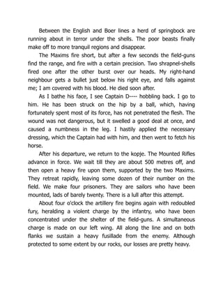 Between the English and Boer lines a herd of springbock are
running about in terror under the shells. The poor beasts finally
make off to more tranquil regions and disappear.
The Maxims fire short, but after a few seconds the field-guns
find the range, and fire with a certain precision. Two shrapnel-shells
fired one after the other burst over our heads. My right-hand
neighbour gets a bullet just below his right eye, and falls against
me; I am covered with his blood. He died soon after.
As I bathe his face, I see Captain D---- hobbling back. I go to
him. He has been struck on the hip by a ball, which, having
fortunately spent most of its force, has not penetrated the flesh. The
wound was not dangerous, but it swelled a good deal at once, and
caused a numbness in the leg. I hastily applied the necessary
dressing, which the Captain had with him, and then went to fetch his
horse.
After his departure, we return to the kopje. The Mounted Rifles
advance in force. We wait till they are about 500 metres off, and
then open a heavy fire upon them, supported by the two Maxims.
They retreat rapidly, leaving some dozen of their number on the
field. We make four prisoners. They are sailors who have been
mounted, lads of barely twenty. There is a lull after this attempt.
About four o'clock the artillery fire begins again with redoubled
fury, heralding a violent charge by the infantry, who have been
concentrated under the shelter of the field-guns. A simultaneous
charge is made on our left wing. All along the line and on both
flanks we sustain a heavy fusillade from the enemy. Although
protected to some extent by our rocks, our losses are pretty heavy.
 
