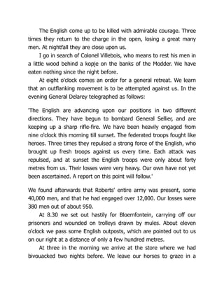 The English come up to be killed with admirable courage. Three
times they return to the charge in the open, losing a great many
men. At nightfall they are close upon us.
I go in search of Colonel Villebois, who means to rest his men in
a little wood behind a kopje on the banks of the Modder. We have
eaten nothing since the night before.
At eight o'clock comes an order for a general retreat. We learn
that an outflanking movement is to be attempted against us. In the
evening General Delarey telegraphed as follows:
'The English are advancing upon our positions in two different
directions. They have begun to bombard General Sellier, and are
keeping up a sharp rifle-fire. We have been heavily engaged from
nine o'clock this morning till sunset. The federated troops fought like
heroes. Three times they repulsed a strong force of the English, who
brought up fresh troops against us every time. Each attack was
repulsed, and at sunset the English troops were only about forty
metres from us. Their losses were very heavy. Our own have not yet
been ascertained. A report on this point will follow.'
We found afterwards that Roberts' entire army was present, some
40,000 men, and that he had engaged over 12,000. Our losses were
380 men out of about 950.
At 8.30 we set out hastily for Bloemfontein, carrying off our
prisoners and wounded on trolleys drawn by mules. About eleven
o'clock we pass some English outposts, which are pointed out to us
on our right at a distance of only a few hundred metres.
At three in the morning we arrive at the store where we had
bivouacked two nights before. We leave our horses to graze in a
 