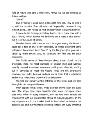 field of maize, and take a short rest. About five we are greeted by
distant volleys.
'Obsal!'
But my horse is dead lame in the right hind-leg. I try to bind it
up with the remains of an old waistcoat. Impossible. He cannot drag
himself along. I am forced to 'find' another which is grazing near by.
I seem to be forming predatory habits. Here I am now with a
dog I 'found,' which follows me faithfully, on a horse I also 'found'!
But it is in the cause of liberty.
Besides, these habits are so much in vogue among the Boers. I
could tell a tale of one of my comrades, to whose detriment some
half-dozen horses had been 'found' by the Burghers (the process is
called by them obtail). And, to conclude, my find was no great
acquisition.
We finally arrive at Bloemfontein about three o'clock in the
afternoon. Here we meet numbers of English men and women,
smartly dressed in summer costumes, smiling and cheerful, starting
out in carriages to meet the victors. They are not aggressive,
however; our sullen bearing perhaps warns them that a misplaced
exuberance might have unpleasant consequences.
We find our convoy at the entrance of the town, and we pass
through to our camp on the east.
Poor capital! What terror, what disorder shows itself on every
side! The shops have been hurriedly shut; men, carriages, riders
pass each other in every direction, and the two main streets are
encumbered with an interminable string of bullock-waggons. In the
market-place and in the market itself an improvised ambulance has
been set up, and the wounded are being tended. On every threshold
 