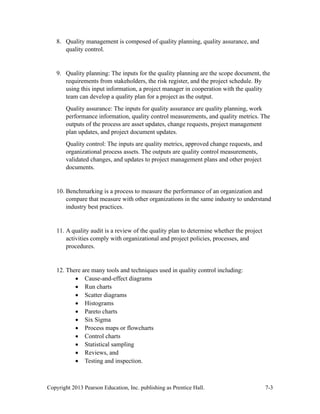 Copyright 2013 Pearson Education, Inc. publishing as Prentice Hall. 7-3
8. Quality management is composed of quality planning, quality assurance, and
quality control.
9. Quality planning: The inputs for the quality planning are the scope document, the
requirements from stakeholders, the risk register, and the project schedule. By
using this input information, a project manager in cooperation with the quality
team can develop a quality plan for a project as the output.
Quality assurance: The inputs for quality assurance are quality planning, work
performance information, quality control measurements, and quality metrics. The
outputs of the process are asset updates, change requests, project management
plan updates, and project document updates.
Quality control: The inputs are quality metrics, approved change requests, and
organizational process assets. The outputs are quality control measurements,
validated changes, and updates to project management plans and other project
documents.
10. Benchmarking is a process to measure the performance of an organization and
compare that measure with other organizations in the same industry to understand
industry best practices.
11. A quality audit is a review of the quality plan to determine whether the project
activities comply with organizational and project policies, processes, and
procedures.
12. There are many tools and techniques used in quality control including:
• Cause-and-effect diagrams
• Run charts
• Scatter diagrams
• Histograms
• Pareto charts
• Six Sigma
• Process maps or flowcharts
• Control charts
• Statistical sampling
• Reviews, and
• Testing and inspection.
 