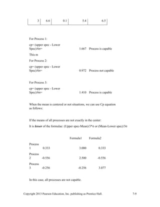Copyright 2013 Pearson Education, Inc. publishing as Prentice Hall. 7-9
3 6.6 0.1 5.4 6.5
For Process 1:
cp= (upper spec - Lower
Spec)/6σ= 1.667 Process is capable
This m
For Process 2:
cp= (upper spec - Lower
Spec)/6σ= 0.972 Process not capable
For Process 3:
cp= (upper spec - Lower
Spec)/6σ= 1.410 Process is capable
When the mean is centered or not situations, we can use Cp equation
as follows:
If the means of all processes are not exactly in the center:
It is lesser of the formulae: (Upper spec-Mean)/3*σ or (Mean-Lower spec)/3σ
Formula1 Formula2
Process
1 0.333 3.000 0.333
Process
2 -0.556 2.500 -0.556
Process
3 -0.256 -0.256 3.077
In this case, all processes are not capable.
 