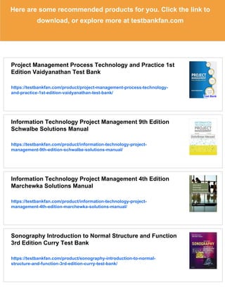 Here are some recommended products for you. Click the link to
download, or explore more at testbankfan.com
Project Management Process Technology and Practice 1st
Edition Vaidyanathan Test Bank
https://testbankfan.com/product/project-management-process-technology-
and-practice-1st-edition-vaidyanathan-test-bank/
Information Technology Project Management 9th Edition
Schwalbe Solutions Manual
https://testbankfan.com/product/information-technology-project-
management-9th-edition-schwalbe-solutions-manual/
Information Technology Project Management 4th Edition
Marchewka Solutions Manual
https://testbankfan.com/product/information-technology-project-
management-4th-edition-marchewka-solutions-manual/
Sonography Introduction to Normal Structure and Function
3rd Edition Curry Test Bank
https://testbankfan.com/product/sonography-introduction-to-normal-
structure-and-function-3rd-edition-curry-test-bank/
 