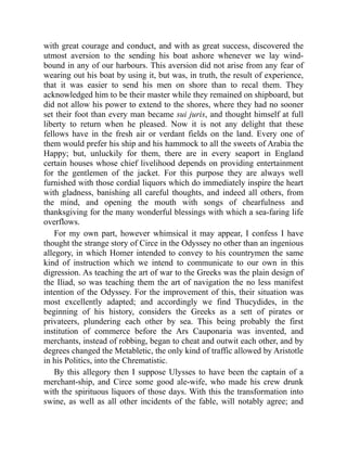with great courage and conduct, and with as great success, discovered the
utmost aversion to the sending his boat ashore whenever we lay wind-
bound in any of our harbours. This aversion did not arise from any fear of
wearing out his boat by using it, but was, in truth, the result of experience,
that it was easier to send his men on shore than to recal them. They
acknowledged him to be their master while they remained on shipboard, but
did not allow his power to extend to the shores, where they had no sooner
set their foot than every man became sui juris, and thought himself at full
liberty to return when he pleased. Now it is not any delight that these
fellows have in the fresh air or verdant fields on the land. Every one of
them would prefer his ship and his hammock to all the sweets of Arabia the
Happy; but, unluckily for them, there are in every seaport in England
certain houses whose chief livelihood depends on providing entertainment
for the gentlemen of the jacket. For this purpose they are always well
furnished with those cordial liquors which do immediately inspire the heart
with gladness, banishing all careful thoughts, and indeed all others, from
the mind, and opening the mouth with songs of chearfulness and
thanksgiving for the many wonderful blessings with which a sea-faring life
overflows.
For my own part, however whimsical it may appear, I confess I have
thought the strange story of Circe in the Odyssey no other than an ingenious
allegory, in which Homer intended to convey to his countrymen the same
kind of instruction which we intend to communicate to our own in this
digression. As teaching the art of war to the Greeks was the plain design of
the Iliad, so was teaching them the art of navigation the no less manifest
intention of the Odyssey. For the improvement of this, their situation was
most excellently adapted; and accordingly we find Thucydides, in the
beginning of his history, considers the Greeks as a sett of pirates or
privateers, plundering each other by sea. This being probably the first
institution of commerce before the Ars Cauponaria was invented, and
merchants, instead of robbing, began to cheat and outwit each other, and by
degrees changed the Metabletic, the only kind of traffic allowed by Aristotle
in his Politics, into the Chrematistic.
By this allegory then I suppose Ulysses to have been the captain of a
merchant-ship, and Circe some good ale-wife, who made his crew drunk
with the spirituous liquors of those days. With this the transformation into
swine, as well as all other incidents of the fable, will notably agree; and
 