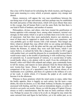 thus a key will be found out for unlocking the whole mystery, and forging at
least some meaning to a story which, at present, appears very strange and
absurd.
Hence, moreover, will appear the very near resemblance between the
sea-faring men of all ages and nations; and here perhaps may be established
the truth and justice of that observation, which will occur oftener than once
in this voyage, that all human flesh is not the same flesh, but that there is
one kind of flesh of landmen, and another of seamen.
Philosophers, divines, and others, who have treated the gratification of
human appetites with contempt, have, among other instances, insisted very
strongly on that satiety which is so apt to overtake them even in the very act
of enjoyment. And here they more particularly deserve our attention, as
most of them may be supposed to speak from their own experience, and
very probably gave us their lessons with a full stomach. Thus hunger and
thirst, whatever delight they may afford while we are eating and drinking,
pass both away from us with the plate and the cup; and though we should
imitate the Romans, if, indeed, they were such dull beasts, which I can
scarce believe, to unload the belly like a dung-pot, in order to fill it again
with another load, yet would the pleasure be so considerably lessened that it
would scarce repay us the trouble of purchasing it with swallowing a bason
of camomile tea. A second haunch of venison, or a second dose of turtle,
would hardly allure a city glutton with its smell. Even the celebrated Jew
himself, when well filled with calipash and calipee, goes contentedly home
to tell his money, and expects no more pleasure from his throat during the
next twenty-four hours. Hence I suppose Dr South took that elegant
comparison of the joys of a speculative man to the solemn silence of an
Archimedes over a problem, and those of a glutton to the stillness of a sow
at her wash. A simile which, if it became the pulpit at all, could only
become it in the afternoon.
Whereas in those potations which the mind seems to enjoy, rather than
the bodily appetite, there is happily no such satiety; but the more a man
drinks, the more he desires; as if, like Mark Anthony in Dryden, his appetite
encreased with feeding, and this to such an immoderate degree, ut nullus sit
desiderio aut pudor aut modus. Hence, as with the gang of Captain Ulysses,
ensues so total a transformation, that the man no more continues what he
was. Perhaps he ceases for a time to be at all; or, though he may retain the
same outward form and figure he had before, yet is his nobler part, as we
 