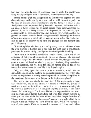 him from the westerly wind of to-morrow may be totally lost and thrown
away by neglecting the offer of the easterly blast which blows to-day.
Hence ensues grief and disreputation to the innocent captain, loss and
disappointment to the worthy merchant, and not seldom great prejudice to
the trade of a nation whose manufactures are thus liable to lie unsold in a
foreign warehouse, the market being forestalled by some rival whose sailors
are under a better discipline. To guard against these inconveniences the
prudent captain takes every precaution in his power; he makes the strongest
contracts with his crew, and thereby binds them so firmly, that none but the
greatest or least of men can break through them with impunity; but for one
of these two reasons, which I will not determine, the sailor, like his brother
fish the eel, is too slippery to be held, and plunges into his element with
perfect impunity.
To speak a plain truth, there is no trusting to any contract with one whom
the wise citizens of London call a bad man; for, with such a one, though
your bond be ever so strong, it will prove in the end good for nothing.
What then is to be done in this case? What, indeed, but to call in the
assistance of that tremendous magistrate, the justice of peace, who can, and
often doth, lay good and bad men in equal durance; and, though he seldom
cares to stretch his bonds to what is great, never finds anything too minute
for their detention, but will hold the smallest reptile alive so fast in his
noose, that he can never get out till he is let drop through it.
Why, therefore, upon the breach of those contracts, should not an
immediate application be made to the nearest magistrate of this order, who
should be empowered to convey the delinquent either to ship or to prison, at
the election of the captain, to be fettered by the leg in either place?
But, as the case now stands, the condition of this poor captain without
any commission, and of this absolute commander without any power, is
much worse than we have hitherto shewn it to be; for, notwithstanding all
the aforesaid contracts to sail in the good ship the Elizabeth, if the sailor
should, for better wages, find it more his interest to go on board the better
ship the Mary, either before their setting out or on their speedy meeting in
some port, he may prefer the latter without any other danger than that of
“doing what he ought not to have done,” contrary to a rule which he is
seldom Christian enough to have much at heart, while the captain is
generally too good a Christian to punish a man out of revenge only, when
 