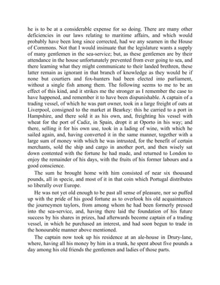 he is to be at a considerable expense for so doing. There are many other
deficiencies in our laws relating to maritime affairs, and which would
probably have been long since corrected, had we any seamen in the House
of Commons. Not that I would insinuate that the legislature wants a supply
of many gentlemen in the sea-service; but, as these gentlemen are by their
attendance in the house unfortunately prevented from ever going to sea, and
there learning what they might communicate to their landed brethren, these
latter remain as ignorant in that branch of knowledge as they would be if
none but courtiers and fox-hunters had been elected into parliament,
without a single fish among them. The following seems to me to be an
effect of this kind, and it strikes me the stronger as I remember the case to
have happened, and remember it to have been dispunishable. A captain of a
trading vessel, of which he was part owner, took in a large freight of oats at
Liverpool, consigned to the market at Bearkey: this he carried to a port in
Hampshire, and there sold it as his own, and, freighting his vessel with
wheat for the port of Cadiz, in Spain, dropt it at Oporto in his way; and
there, selling it for his own use, took in a lading of wine, with which he
sailed again, and, having converted it in the same manner, together with a
large sum of money with which he was intrusted, for the benefit of certain
merchants, sold the ship and cargo in another port, and then wisely sat
down contented with the fortune he had made, and returned to London to
enjoy the remainder of his days, with the fruits of his former labours and a
good conscience.
The sum he brought home with him consisted of near six thousand
pounds, all in specie, and most of it in that coin which Portugal distributes
so liberally over Europe.
He was not yet old enough to be past all sense of pleasure, nor so puffed
up with the pride of his good fortune as to overlook his old acquaintances
the journeymen taylors, from among whom he had been formerly pressed
into the sea-service, and, having there laid the foundation of his future
success by his shares in prizes, had afterwards become captain of a trading
vessel, in which he purchased an interest, and had soon begun to trade in
the honourable manner above mentioned.
The captain now took up his residence at an ale-house in Drury-lane,
where, having all his money by him in a trunk, he spent about five pounds a
day among his old friends the gentlemen and ladies of those parts.
 