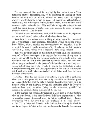 The merchant of Liverpool, having luckily had notice from a friend
during the blaze of his fortune, did, by the assistance of a justice of peace,
without the assistance of the law, recover his whole loss. The captain,
however, wisely chose to refund no more; but, perceiving with what hasty
strides Envy was pursuing his fortune, he took speedy means to retire out of
her reach, and to enjoy the rest of his wealth in an inglorious obscurity; nor
could the same justice overtake him time enough to assist a second
merchant as he had done the first.
This was a very extraordinary case, and the more so as the ingenious
gentleman had steered entirely clear of all crimes in our law.
Now, how it comes about that a robbery so very easy to be committed,
and to which there is such immediate temptation always before the eyes of
these fellows, should receive the encouragement of impunity, is to be
accounted for only from the oversight of the legislature, as that oversight
can only be, I think, derived from the reasons I have assigned for it.
But I will dwell no longer on this subject. If what I have here said should
seem of sufficient consequence to engage the attention of any man in
power, and should thus be the means of applying any remedy to the most
inveterate evils, at least, I have obtained my whole desire, and shall have
lain so long wind-bound in the ports of this kingdom to some purpose. I
would, indeed, have this work—which, if I should live to finish it, a matter
of no great certainty, if indeed of any great hope to me, will be probably the
last I shall ever undertake—to produce some better end than the mere
diversion of the reader.
Monday.—This day our captain went ashore, to dine with a gentleman
who lives in these parts, and who so exactly resembles the character given
by Homer of Axylus, that the only difference I can trace between them is,
the one, living by the highway, erected his hospitality chiefly in favour of
land-travellers; and the other, living by the water-side, gratified his
humanity by accommodating the wants of the mariner.
In the evening our commander received a visit from a brother bashaw,
who lay wind-bound in the same harbour. This latter captain was a Swiss.
He was then master of a vessel bound to Guinea, and had formerly been a
privateering, when our own hero was employed in the same laudable
service. The honesty and freedom of the Switzer, his vivacity, in which he
was in no respect inferior to his near neighbours the French, the aukward
 