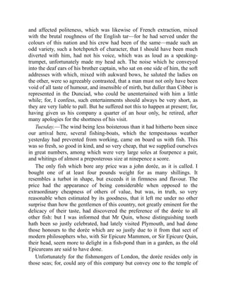 and affected politeness, which was likewise of French extraction, mixed
with the brutal roughness of the English tar—for he had served under the
colours of this nation and his crew had been of the same—made such an
odd variety, such a hotchpotch of character, that I should have been much
diverted with him, had not his voice, which was as loud as a speaking-
trumpet, unfortunately made my head ach. The noise which he conveyed
into the deaf ears of his brother captain, who sat on one side of him, the soft
addresses with which, mixed with aukward bows, he saluted the ladies on
the other, were so agreeably contrasted, that a man must not only have been
void of all taste of humour, and insensible of mirth, but duller than Cibber is
represented in the Dunciad, who could be unentertained with him a little
while; for, I confess, such entertainments should always be very short, as
they are very liable to pall. But he suffered not this to happen at present; for,
having given us his company a quarter of an hour only, he retired, after
many apologies for the shortness of his visit.
Tuesday.—The wind being less boisterous than it had hitherto been since
our arrival here, several fishing-boats, which the tempestuous weather
yesterday had prevented from working, came on board us with fish. This
was so fresh, so good in kind, and so very cheap, that we supplied ourselves
in great numbers, among which were very large soles at fourpence a pair,
and whitings of almost a preposterous size at ninepence a score.
The only fish which bore any price was a john dorée, as it is called. I
bought one of at least four pounds weight for as many shillings. It
resembles a turbot in shape, but exceeds it in firmness and flavour. The
price had the appearance of being considerable when opposed to the
extraordinary cheapness of others of value, but was, in truth, so very
reasonable when estimated by its goodness, that it left me under no other
surprise than how the gentlemen of this country, not greatly eminent for the
delicacy of their taste, had discovered the preference of the dorée to all
other fish: but I was informed that Mr Quin, whose distinguishing tooth
hath been so justly celebrated, had lately visited Plymouth, and had done
those honours to the dorée which are so justly due to it from that sect of
modern philosophers who, with Sir Epicure Mammon, or Sir Epicure Quin,
their head, seem more to delight in a fish-pond than in a garden, as the old
Epicureans are said to have done.
Unfortunately for the fishmongers of London, the dorée resides only in
those seas; for, could any of this company but convey one to the temple of
 