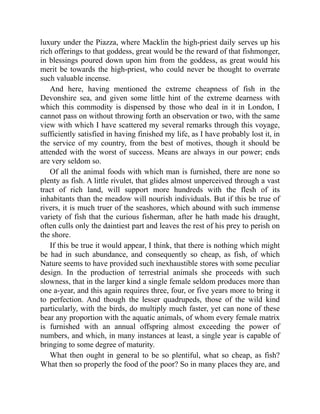 luxury under the Piazza, where Macklin the high-priest daily serves up his
rich offerings to that goddess, great would be the reward of that fishmonger,
in blessings poured down upon him from the goddess, as great would his
merit be towards the high-priest, who could never be thought to overrate
such valuable incense.
And here, having mentioned the extreme cheapness of fish in the
Devonshire sea, and given some little hint of the extreme dearness with
which this commodity is dispensed by those who deal in it in London, I
cannot pass on without throwing forth an observation or two, with the same
view with which I have scattered my several remarks through this voyage,
sufficiently satisfied in having finished my life, as I have probably lost it, in
the service of my country, from the best of motives, though it should be
attended with the worst of success. Means are always in our power; ends
are very seldom so.
Of all the animal foods with which man is furnished, there are none so
plenty as fish. A little rivulet, that glides almost unperceived through a vast
tract of rich land, will support more hundreds with the flesh of its
inhabitants than the meadow will nourish individuals. But if this be true of
rivers, it is much truer of the seashores, which abound with such immense
variety of fish that the curious fisherman, after he hath made his draught,
often culls only the daintiest part and leaves the rest of his prey to perish on
the shore.
If this be true it would appear, I think, that there is nothing which might
be had in such abundance, and consequently so cheap, as fish, of which
Nature seems to have provided such inexhaustible stores with some peculiar
design. In the production of terrestrial animals she proceeds with such
slowness, that in the larger kind a single female seldom produces more than
one a-year, and this again requires three, four, or five years more to bring it
to perfection. And though the lesser quadrupeds, those of the wild kind
particularly, with the birds, do multiply much faster, yet can none of these
bear any proportion with the aquatic animals, of whom every female matrix
is furnished with an annual offspring almost exceeding the power of
numbers, and which, in many instances at least, a single year is capable of
bringing to some degree of maturity.
What then ought in general to be so plentiful, what so cheap, as fish?
What then so properly the food of the poor? So in many places they are, and
 
