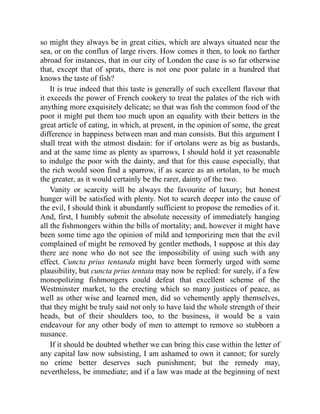 so might they always be in great cities, which are always situated near the
sea, or on the conflux of large rivers. How comes it then, to look no farther
abroad for instances, that in our city of London the case is so far otherwise
that, except that of sprats, there is not one poor palate in a hundred that
knows the taste of fish?
It is true indeed that this taste is generally of such excellent flavour that
it exceeds the power of French cookery to treat the palates of the rich with
anything more exquisitely delicate; so that was fish the common food of the
poor it might put them too much upon an equality with their betters in the
great article of eating, in which, at present, in the opinion of some, the great
difference in happiness between man and man consists. But this argument I
shall treat with the utmost disdain: for if ortolans were as big as bustards,
and at the same time as plenty as sparrows, I should hold it yet reasonable
to indulge the poor with the dainty, and that for this cause especially, that
the rich would soon find a sparrow, if as scarce as an ortolan, to be much
the greater, as it would certainly be the rarer, dainty of the two.
Vanity or scarcity will be always the favourite of luxury; but honest
hunger will be satisfied with plenty. Not to search deeper into the cause of
the evil, I should think it abundantly sufficient to propose the remedies of it.
And, first, I humbly submit the absolute necessity of immediately hanging
all the fishmongers within the bills of mortality; and, however it might have
been some time ago the opinion of mild and temporizing men that the evil
complained of might be removed by gentler methods, I suppose at this day
there are none who do not see the impossibility of using such with any
effect. Cuncta prius tentanda might have been formerly urged with some
plausibility, but cuncta prius tentata may now be replied: for surely, if a few
monopolizing fishmongers could defeat that excellent scheme of the
Westminster market, to the erecting which so many justices of peace, as
well as other wise and learned men, did so vehemently apply themselves,
that they might be truly said not only to have laid the whole strength of their
heads, but of their shoulders too, to the business, it would be a vain
endeavour for any other body of men to attempt to remove so stubborn a
nusance.
If it should be doubted whether we can bring this case within the letter of
any capital law now subsisting, I am ashamed to own it cannot; for surely
no crime better deserves such punishment; but the remedy may,
nevertheless, be immediate; and if a law was made at the beginning of next
 