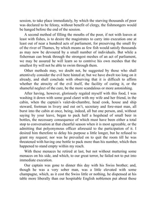 session, to take place immediately, by which the starving thousands of poor
was declared to be felony, without benefit of clergy, the fishmongers would
be hanged before the end of the session.
A second method of filling the mouths of the poor, if not with loaves at
least with fishes, is to desire the magistrates to carry into execution one at
least out of near a hundred acts of parliament, for preserving the small fry
of the river of Thames, by which means as few fish would satisfy thousands
as may now be devoured by a small number of individuals. But while a
fisherman can break through the strongest meshes of an act of parliament,
we may be assured he will learn so to contrive his own meshes that the
smallest fry will not be able to swim through them.
Other methods may, we doubt not, be suggested by those who shall
attentively consider the evil here hinted at; but we have dwelt too long on it
already, and shall conclude with observing that it is difficult to affirm
whether the atrocity of the evil itself, the facility of curing it, or the
shameful neglect of the cure, be the more scandalous or more astonishing.
After having, however, gloriously regaled myself with this food, I was
washing it down with some good claret with my wife and her friend, in the
cabin, when the captain’s valet-de-chambre, head cook, house and ship
steward, footman in livery and out on’t, secretary and fore-mast man, all
burst into the cabin at once, being, indeed, all but one person, and, without
saying by your leave, began to pack half a hogshead of small beer in
bottles, the necessary consequence of which must have been either a total
stop to conversation at that chearful season when it is most agreeable, or the
admitting that polyonymous officer aforesaid to the participation of it. I
desired him therefore to delay his purpose a little longer, but he refused to
grant my request; nor was he prevailed on to quit the room till he was
threatened with having one bottle to pack more than his number, which then
happened to stand empty within my reach.
With these menaces he retired at last, but not without muttering some
menaces on his side, and which, to our great terror, he failed not to put into
immediate execution.
Our captain was gone to dinner this day with his Swiss brother; and,
though he was a very sober man, was a little elevated with some
champagne, which, as it cost the Swiss little or nothing, he dispensed at his
table more liberally than our hospitable English noblemen put about those
 