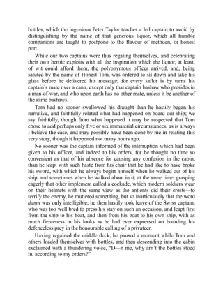 bottles, which the ingenious Peter Taylor teaches a led captain to avoid by
distinguishing by the name of that generous liquor, which all humble
companions are taught to postpone to the flavour of methuen, or honest
port.
While our two captains were thus regaling themselves, and celebrating
their own heroic exploits with all the inspiration which the liquor, at least,
of wit could afford them, the polyonymous officer arrived, and, being
saluted by the name of Honest Tom, was ordered to sit down and take his
glass before he delivered his message; for every sailor is by turns his
captain’s mate over a cann, except only that captain bashaw who presides in
a man-of-war, and who upon earth has no other mate, unless it be another of
the same bashaws.
Tom had no sooner swallowed his draught than he hastily began his
narrative, and faithfully related what had happened on board our ship; we
say faithfully, though from what happened it may be suspected that Tom
chose to add perhaps only five or six immaterial circumstances, as is always
I believe the case, and may possibly have been done by me in relating this
very story, though it happened not many hours ago.
No sooner was the captain informed of the interruption which had been
given to his officer, and indeed to his orders, for he thought no time so
convenient as that of his absence for causing any confusion in the cabin,
than he leapt with such haste from his chair that he had like to have broke
his sword, with which he always begirt himself when he walked out of his
ship, and sometimes when he walked about in it; at the same time, grasping
eagerly that other implement called a cockade, which modern soldiers wear
on their helmets with the same view as the antients did their crests—to
terrify the enemy, he muttered something, but so inarticulately that the word
damn was only intelligible; he then hastily took leave of the Swiss captain,
who was too well bred to press his stay on such an occasion, and leapt first
from the ship to his boat, and then from his boat to his own ship, with as
much fierceness in his looks as he had ever expressed on boarding his
defenceless prey in the honourable calling of a privateer.
Having regained the middle deck, he paused a moment while Tom and
others loaded themselves with bottles, and then descending into the cabin
exclaimed with a thundering voice, “D—n me, why arn’t the bottles stoed
in, according to my orders?”
 