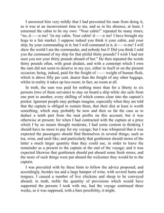 I answered him very mildly that I had prevented his man from doing it,
as it was at an inconvenient time to me, and as in his absence, at least, I
esteemed the cabin to be my own. “Your cabin!” repeated he many times;
“no, d——n me! ’tis my cabin. Your cabin! d——n me! I have brought my
hogs to a fair market. I suppose indeed you think it your cabin, and your
ship, by your commanding in it; but I will command in it, d——n me! I will
shew the world I am the commander, and nobody but I! Did you think I sold
you the command of my ship for that pitiful thirty pounds? I wish I had not
seen you nor your thirty pounds aboard of her.” He then repeated the words
thirty pounds often, with great disdain, and with a contempt which I own
the sum did not seem to deserve in my eye, either in itself or on the present
occasion; being, indeed, paid for the freight of —— weight of human flesh,
which is above fifty per cent. dearer than the freight of any other luggage,
whilst in reality it takes up less room; in fact, no room at all.
In truth, the sum was paid for nothing more than for a liberty to six
persons (two of them servants) to stay on board a ship while she sails from
one port to another, every shilling of which comes clear into the captain’s
pocket. Ignorant people may perhaps imagine, especially when they are told
that the captain is obliged to sustain them, that their diet at least is worth
something, which may probably be now and then so far the case as to
deduct a tenth part from the neat profits on this account; but it was
otherwise at present; for when I had contracted with the captain at a price
which I by no means thought moderate, I had some content in thinking I
should have no more to pay for my voyage; but I was whispered that it was
expected the passengers should find themselves in several things; such as
tea, wine, and such like; and particularly that gentlemen should stowe of the
latter a much larger quantity than they could use, in order to leave the
remainder as a present to the captain at the end of the voyage; and it was
expected likewise that gentlemen should put aboard some fresh stores, and
the more of such things were put aboard the welcomer they would be to the
captain.
I was prevailed with by these hints to follow the advice proposed; and
accordingly, besides tea and a large hamper of wine, with several hams and
tongues, I caused a number of live chickens and sheep to be conveyed
aboard; in truth, treble the quantity of provisions which would have
supported the persons I took with me, had the voyage continued three
weeks, as it was supposed, with a bare possibility, it might.
 