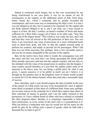 Indeed it continued much longer; but as this was occasioned by our
being wind-bound in our own ports, it was by no means of any ill
consequence to the captain, as the additional stores of fish, fresh meat,
butter, bread, &c., which I constantly laid in, greatly exceeded the
consumption, and went some way in maintaining the ship’s crew. It is true I
was not obliged to do this; but it seemed to be expected; for the captain did
not think himself obliged to do it, and I can truly say I soon ceased to
expect it of him. He had, I confess, on board a number of fowls and ducks
sufficient for a West India voyage; all of them, as he often said, “Very fine
birds, and of the largest breed.” This I believe was really the fact, and I can
add that they were all arrived at the full perfection of their size. Nor was
there, I am convinced, any want of provisions of a more substantial kind;
such as dried beef, pork, and fish; so that the captain seemed ready to
perform his contract, and amply to provide for his passengers. What I did
then was not from necessity, but, perhaps, from a less excusable motive,
and was by no means chargeable to the account of the captain.
But, let the motive have been what it would, the consequence was still
the same; and this was such that I am firmly persuaded the whole pitiful
thirty pounds came pure and neat into the captain’s pocket, and not only so,
but attended with the value of ten pound more in sundries into the bargain. I
must confess myself therefore at a loss how the epithet pitiful came to be
annexed to the above sum; for, not being a pitiful price for what it was
given, I cannot conceive it to be pitiful in itself; nor do I believe it is
thought by the greatest men in the kingdom; none of whom would scruple
to search for it in the dirtiest kennel, where they had only a reasonable hope
of success.
How, therefore, such a sum should acquire the idea of pitiful in the eyes
of the master of a ship seems not easy to be accounted for; since it appears
more likely to produce in him ideas of a different kind. Some men, perhaps,
are no more sincere in the contempt for it which they express than others in
their contempt of money in general; and I am the rather inclined to this
persuasion, as I have seldom heard of either who have refused or refunded
this their despised object. Besides, it is sometimes impossible to believe
these professions, as every action of the man’s life is a contradiction to it.
Who can believe a tradesman who says he would not tell his name for the
profit he gets by he selling such a parcel of goods, when he hath told a
thousand lies in order to get it?
 
