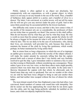 Pitiful, indeed, is often applied to an object not absolutely, but
comparatively with our expectations, or with a greater object: in which
sense it is not easy to set any bounds to the use of the word. Thus, a handful
of halfpence daily appear pitiful to a porter, and a handful of silver to a
drawer. The latter, I am convinced, at a polite tavern, will not tell his name
(for he will not give you any answer) under the price of gold. And in this
sense thirty pound may be accounted pitiful by the lowest mechanic.
One difficulty only seems to occur, and that is this, how comes it that, if
the profits of the meanest arts are so considerable, the professors of them
are not richer than we generally see them? One answer to this shall suffice.
Men do not become rich by what they get, but by what they keep. He who
is worth no more than his annual wages or salary, spends the whole; he will
be always a beggar let his income be what it will, and so will be his family
when he dies. This we see daily to be the case of ecclesiastics, who, during
their lives, are extremely well provided for, only because they desire to
maintain the honour of the cloth by living like gentlemen, which would,
perhaps, be better maintained by living unlike them.
But, to return from so long a digression, to which the use of so improper
an epithet gave occasion, and to which the novelty of the subject allured, I
will make the reader amends by concisely telling him that the captain
poured forth such a torrent of abuse that I very hastily and very foolishly
resolved to quit the ship. I gave immediate orders to summon a hoy to carry
me that evening to Dartmouth, without considering any consequence. Those
orders I gave in no very low voice, so that those above stairs might possibly
conceive there was more than one master in the cabin. In the same tone I
likewise threatened the captain with that which, he afterwards said, he
feared more than any rock or quicksand. Nor can we wonder at this when
we are told he had been twice obliged to bring to and cast anchor there
before, and had neither time escaped without the loss of almost his whole
cargo.
The most distant sound of law thus frightened a man who had often, I am
convinced, heard numbers of cannon roar round him with intrepidity. Nor
did he sooner see the hoy approaching the vessel than he ran down again
into the cabin, and, his rage being perfectly subsided, he tumbled on his
knees, and a little too abjectly implored for mercy.
 