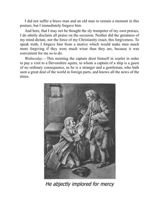I did not suffer a brave man and an old man to remain a moment in this
posture, but I immediately forgave him.
And here, that I may not be thought the sly trumpeter of my own praises,
I do utterly disclaim all praise on the occasion. Neither did the greatness of
my mind dictate, nor the force of my Christianity exact, this forgiveness. To
speak truth, I forgave him from a motive which would make men much
more forgiving if they were much wiser than they are, because it was
convenient for me so to do.
Wednesday.—This morning the captain drest himself in scarlet in order
to pay a visit to a Devonshire squire, to whom a captain of a ship is a guest
of no ordinary consequence, as he is a stranger and a gentleman, who hath
seen a great deal of the world in foreign parts, and knows all the news of the
times.
He abjectly implored for mercy
 