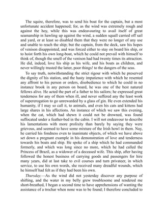 The squire, therefore, was to send his boat for the captain, but a most
unfortunate accident happened; for, as the wind was extremely rough and
against the hoy, while this was endeavouring to avail itself of great
seamanship in hawling up against the wind, a sudden squall carried off sail
and yard, or at least so disabled them that they were no longer of any use
and unable to reach the ship; but the captain, from the deck, saw his hopes
of venison disappointed, and was forced either to stay on board his ship, or
to hoist forth his own long-boat, which he could not prevail with himself to
think of, though the smell of the venison had had twenty times its attraction.
He did, indeed, love his ship as his wife, and his boats as children, and
never willingly trusted the latter, poor things! to the dangers of the seas.
To say truth, notwithstanding the strict rigour with which he preserved
the dignity of his station, and the hasty impatience with which he resented
any affront to his person or orders, disobedience to which he could in no
instance brook in any person on board, he was one of the best natured
fellows alive. He acted the part of a father to his sailors; he expressed great
tenderness for any of them when ill, and never suffered any the least work
of supererogation to go unrewarded by a glass of gin. He even extended his
humanity, if I may so call it, to animals, and even his cats and kittens had
large shares in his affections. An instance of which we saw this evening,
when the cat, which had shewn it could not be drowned, was found
suffocated under a feather-bed in the cabin. I will not endeavour to describe
his lamentations with more prolixity than barely by saying they were
grievous, and seemed to have some mixture of the Irish howl in them. Nay,
he carried his fondness even to inanimate objects, of which we have above
set down a pregnant example in his demonstration of love and tenderness
towards his boats and ship. He spoke of a ship which he had commanded
formerly, and which was long since no more, which he had called the
Princess of Brazil, as a widower of a deceased wife. This ship, after having
followed the honest business of carrying goods and passengers for hire
many years, did at last take to evil courses and turn privateer, in which
service, to use his own words, she received many dreadful wounds, which
he himself had felt as if they had been his own.
Thursday.—As the wind did not yesterday discover any purpose of
shifting, and the water in my belly grew troublesome and rendered me
short-breathed, I began a second time to have apprehensions of wanting the
assistance of a trochar when none was to be found; I therefore concluded to
 