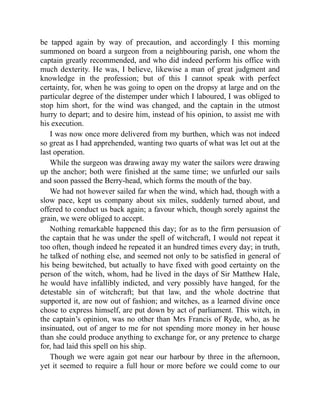 be tapped again by way of precaution, and accordingly I this morning
summoned on board a surgeon from a neighbouring parish, one whom the
captain greatly recommended, and who did indeed perform his office with
much dexterity. He was, I believe, likewise a man of great judgment and
knowledge in the profession; but of this I cannot speak with perfect
certainty, for, when he was going to open on the dropsy at large and on the
particular degree of the distemper under which I laboured, I was obliged to
stop him short, for the wind was changed, and the captain in the utmost
hurry to depart; and to desire him, instead of his opinion, to assist me with
his execution.
I was now once more delivered from my burthen, which was not indeed
so great as I had apprehended, wanting two quarts of what was let out at the
last operation.
While the surgeon was drawing away my water the sailors were drawing
up the anchor; both were finished at the same time; we unfurled our sails
and soon passed the Berry-head, which forms the mouth of the bay.
We had not however sailed far when the wind, which had, though with a
slow pace, kept us company about six miles, suddenly turned about, and
offered to conduct us back again; a favour which, though sorely against the
grain, we were obliged to accept.
Nothing remarkable happened this day; for as to the firm persuasion of
the captain that he was under the spell of witchcraft, I would not repeat it
too often, though indeed he repeated it an hundred times every day; in truth,
he talked of nothing else, and seemed not only to be satisfied in general of
his being bewitched, but actually to have fixed with good certainty on the
person of the witch, whom, had he lived in the days of Sir Matthew Hale,
he would have infallibly indicted, and very possibly have hanged, for the
detestable sin of witchcraft; but that law, and the whole doctrine that
supported it, are now out of fashion; and witches, as a learned divine once
chose to express himself, are put down by act of parliament. This witch, in
the captain’s opinion, was no other than Mrs Francis of Ryde, who, as he
insinuated, out of anger to me for not spending more money in her house
than she could produce anything to exchange for, or any pretence to charge
for, had laid this spell on his ship.
Though we were again got near our harbour by three in the afternoon,
yet it seemed to require a full hour or more before we could come to our
 