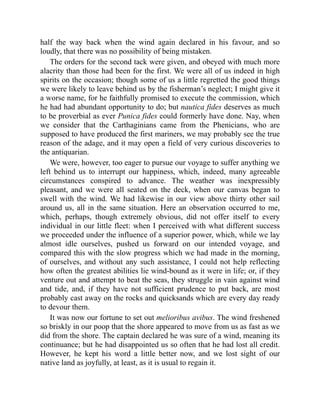 half the way back when the wind again declared in his favour, and so
loudly, that there was no possibility of being mistaken.
The orders for the second tack were given, and obeyed with much more
alacrity than those had been for the first. We were all of us indeed in high
spirits on the occasion; though some of us a little regretted the good things
we were likely to leave behind us by the fisherman’s neglect; I might give it
a worse name, for he faithfully promised to execute the commission, which
he had had abundant opportunity to do; but nautica fides deserves as much
to be proverbial as ever Punica fides could formerly have done. Nay, when
we consider that the Carthaginians came from the Phenicians, who are
supposed to have produced the first mariners, we may probably see the true
reason of the adage, and it may open a field of very curious discoveries to
the antiquarian.
We were, however, too eager to pursue our voyage to suffer anything we
left behind us to interrupt our happiness, which, indeed, many agreeable
circumstances conspired to advance. The weather was inexpressibly
pleasant, and we were all seated on the deck, when our canvas began to
swell with the wind. We had likewise in our view above thirty other sail
around us, all in the same situation. Here an observation occurred to me,
which, perhaps, though extremely obvious, did not offer itself to every
individual in our little fleet: when I perceived with what different success
we proceeded under the influence of a superior power, which, while we lay
almost idle ourselves, pushed us forward on our intended voyage, and
compared this with the slow progress which we had made in the morning,
of ourselves, and without any such assistance, I could not help reflecting
how often the greatest abilities lie wind-bound as it were in life; or, if they
venture out and attempt to beat the seas, they struggle in vain against wind
and tide, and, if they have not sufficient prudence to put back, are most
probably cast away on the rocks and quicksands which are every day ready
to devour them.
It was now our fortune to set out melioribus avibus. The wind freshened
so briskly in our poop that the shore appeared to move from us as fast as we
did from the shore. The captain declared he was sure of a wind, meaning its
continuance; but he had disappointed us so often that he had lost all credit.
However, he kept his word a little better now, and we lost sight of our
native land as joyfully, at least, as it is usual to regain it.
 
