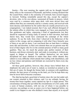 Sunday.—The next morning the captain told me he thought himself
thirty miles to the westward of Plymouth, and before evening declared that
the Lizard Point, which is the extremity of Cornwall, bore several leagues
to leeward. Nothing remarkable passed this day, except the captain’s
devotion, who, in his own phrase, summoned all hands to prayers, which
were read by a common sailor upon deck, with more devout force and
address than they are commonly read by a country curate, and received with
more decency and attention by the sailors than are usually preserved in city
congregations. I am indeed assured, that if any such affected disregard of
the solemn office in which they were engaged, as I have seen practised by
fine gentlemen and ladies, expressing a kind of apprehension lest they
should be suspected of being really in earnest in their devotion, had been
shewn here, they would have contracted the contempt of the whole
audience. To say the truth, from what I observed in the behaviour of the
sailors in this voyage, and on comparing it with what I have formerly seen
of them at sea and on shore, I am convinced that on land there is nothing
more idle and dissolute; in their own element there are no persons near the
level of their degree who live in the constant practice of half so many good
qualities. They are, for much the greater part, perfect masters of their
business, and always extremely alert, and ready in executing it, without any
regard to fatigue or hazard. The soldiers themselves are not better
disciplined nor more obedient to orders than these whilst aboard; they
submit to every difficulty which attends their calling with chearfulness, and
no less virtues and patience and fortitude are exercised by them every day
of their lives.
All these good qualities, however, they always leave behind them on
shipboard; the sailor out of water is, indeed, as wretched an animal as the
fish out of water; for though the former hath, in common with amphibious
animals, the bare power of existing on the land, yet if he be kept there any
time he never fails to become a nuisance.
The ship having had a good deal of motion since she was last under sail,
our women returned to their sickness, and I to my solitude; having, for
twenty-four hours together, scarce opened my lips to a single person. This
circumstance of being shut up within the circumference of a few yards, with
a score of human creatures, with not one of whom it was possible to
converse, was perhaps so rare as scarce ever to have happened before, nor
could it ever happen to one who disliked it more than myself, or to myself
 