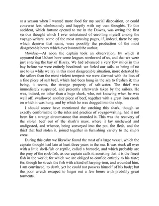 at a season when I wanted more food for my social disposition, or could
converse less wholesomely and happily with my own thoughts. To this
accident, which fortune opened to me in the Downs, was owing the first
serious thought which I ever entertained of enrolling myself among the
voyage-writers; some of the most amusing pages, if, indeed, there be any
which deserve that name, were possibly the production of the most
disagreeable hours which ever haunted the author.
Monday.—At noon the captain took an observation, by which it
appeared that Ushant bore some leagues northward of us, and that we were
just entering the bay of Biscay. We had advanced a very few miles in this
bay before we were entirely becalmed: we furled our sails, as being of no
use to us while we lay in this most disagreeable situation, more detested by
the sailors than the most violent tempest: we were alarmed with the loss of
a fine piece of salt beef, which had been hung in the sea to freshen it; this
being, it seems, the strange property of salt-water. The thief was
immediately suspected, and presently afterwards taken by the sailors. He
was, indeed, no other than a huge shark, who, not knowing when he was
well off, swallowed another piece of beef, together with a great iron crook
on which it was hung, and by which he was dragged into the ship.
I should scarce have mentioned the catching this shark, though so
exactly conformable to the rules and practice of voyage-writing, had it not
been for a strange circumstance that attended it. This was the recovery of
the stolen beef out of the shark’s maw, where it lay unchewed and
undigested, and whence, being conveyed into the pot, the flesh, and the
thief that had stolen it, joined together in furnishing variety to the ship’s
crew.
During this calm we likewise found the mast of a large vessel, which the
captain thought had lain at least three years in the sea. It was stuck all over
with a little shell-fish or reptile, called a barnacle, and which probably are
the prey of the rock-fish, as our captain calls it, asserting that it is the finest
fish in the world; for which we are obliged to confide entirely to his taste;
for, though he struck the fish with a kind of harping-iron, and wounded him,
I am convinced, to death, yet he could not possess himself of his body; but
the poor wretch escaped to linger out a few hours with probably great
torments.
 