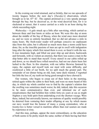In the evening our wind returned, and so briskly, that we ran upwards of
twenty leagues before the next day’s [Tuesday’s] observation, which
brought us to lat. 47° 42´. The captain promised us a very speedy passage
through the bay; but he deceived us, or the wind deceived him, for it so
slackened at sunset, that it scarce carried us a mile in an hour during the
whole succeeding night.
Wednesday.—A gale struck up a little after sun-rising, which carried us
between three and four knots or miles an hour. We were this day at noon
about the middle of the bay of Biscay, when the wind once more deserted
us, and we were so entirely becalmed, that we did not advance a mile in
many hours. My fresh-water reader will perhaps conceive no unpleasant
idea from this calm; but it affected us much more than a storm could have
done; for, as the irascible passions of men are apt to swell with indignation
long after the injury which first raised them is over, so fared it with the sea.
It rose mountains high, and lifted our poor ship up and down, backwards
and forwards, with so violent an emotion, that there was scarce a man in the
ship better able to stand than myself. Every utensil in our cabin rolled up
and down, as we should have rolled ourselves, had not our chairs been fast
lashed to the floor. In this situation, with our tables likewise fastened by
ropes, the captain and myself took our meal with some difficulty, and
swallowed a little of our broth, for we spilt much the greater part. The
remainder of our dinner being an old, lean, tame duck roasted, I regretted
but little the loss of, my teeth not being good enough to have chewed it.
Our women, who began to creep out of their holes in the morning,
retired again within the cabin to their beds, and were no more heard of this
day, in which my whole comfort was to find by the captain’s relation that
the swelling was sometimes much worse; he did, indeed, take this occasion
to be more communicative than ever, and informed me of such
misadventures that had befallen him within forty-six years at sea as might
frighten a very bold spirit from undertaking even the shortest voyage. Were
these, indeed, but universally known, our matrons of quality would possibly
be deterred from venturing their tender offspring at sea; by which means
our navy would lose the honour of many a young commodore, who at
twenty-two is better versed in maritime affairs than real seamen are made
by experience at sixty.
And this may, perhaps, appear the more extraordinary, as the education
of both seems to be pretty much the same; neither of them having had their
 