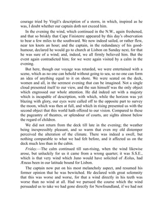 courage tried by Virgil’s description of a storm, in which, inspired as he
was, I doubt whether our captain doth not exceed him.
In the evening the wind, which continued in the N.W., again freshened,
and that so briskly that Cape Finisterre appeared by this day’s observation
to bear a few miles to the southward. We now indeed sailed, or rather flew,
near ten knots an hour; and the captain, in the redundancy of his good-
humour, declared he would go to church at Lisbon on Sunday next, for that
he was sure of a wind; and, indeed, we all firmly believed him. But the
event again contradicted him; for we were again visited by a calm in the
evening.
But here, though our voyage was retarded, we were entertained with a
scene, which as no one can behold without going to sea, so no one can form
an idea of anything equal to it on shore. We were seated on the deck,
women and all, in the serenest evening that can be imagined. Not a single
cloud presented itself to our view, and the sun himself was the only object
which engrossed our whole attention. He did indeed set with a majesty
which is incapable of description, with which, while the horizon was yet
blazing with glory, our eyes were called off to the opposite part to survey
the moon, which was then at full, and which in rising presented us with the
second object that this world hath offered to our vision. Compared to these
the pageantry of theatres, or splendour of courts, are sights almost below
the regard of children.
We did not return from the deck till late in the evening; the weather
being inexpressibly pleasant, and so warm that even my old distemper
perceived the alteration of the climate. There was indeed a swell, but
nothing comparable to what we had felt before, and it affected us on the
deck much less than in the cabin.
Friday.—The calm continued till sun-rising, when the wind likewise
arose, but unluckily for us it came from a wrong quarter; it was S.S.E.,
which is that very wind which Juno would have solicited of Æolus, had
Æneas been in our latitude bound for Lisbon.
The captain now put on his most melancholy aspect, and resumed his
former opinion that he was bewitched. He declared with great solemnity
that this was worse and worse, for that a wind directly in his teeth was
worse than no wind at all. Had we pursued the course which the wind
persuaded us to take we had gone directly for Newfoundland, if we had not
 