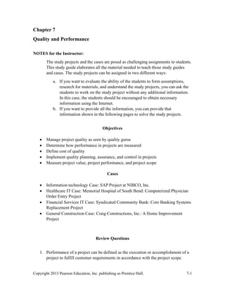 Copyright 2013 Pearson Education, Inc. publishing as Prentice Hall. 7-1
Chapter 7
Quality and Performance
NOTES for the Instructor:
The study projects and the cases are posed as challenging assignments to students.
This study guide elaborates all the material needed to teach those study guides
and cases. The study projects can be assigned in two different ways:
a. If you want to evaluate the ability of the students to form assumptions,
research for materials, and understand the study projects, you can ask the
students to work on the study project without any additional information.
In this case, the students should be encouraged to obtain necessary
information using the Internet.
b. If you want to provide all the information, you can provide that
information shown in the following pages to solve the study projects.
Objectives
• Manage project quality as seen by quality gurus
• Determine how performance in projects are measured
• Define cost of quality
• Implement quality planning, assurance, and control in projects
• Measure project value, project performance, and project scope
Cases
• Information technology Case: SAP Project at NIBCO, Inc.
• Healthcare IT Case: Memorial Hospital of South Bend: Computerized Physician
Order Entry Project
• Financial Services IT Case: Syndicated Community Bank: Core Banking Systems
Replacement Project
• General Construction Case: Craig Constructions, Inc.: A Home Improvement
Project
Review Questions
1. Performance of a project can be defined as the execution or accomplishment of a
project to fulfill customer requirements in accordance with the project scope.
 
