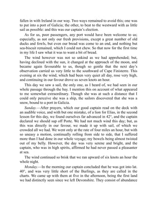 fallen in with Ireland in our way. Two ways remained to avoid this; one was
to put into a port of Galicia; the other, to beat to the westward with as little
sail as possible: and this was our captain’s election.
As for us, poor passengers, any port would have been welcome to us;
especially, as not only our fresh provisions, except a great number of old
ducks and fowls, but even our bread was come to an end, and nothing but
sea-biscuit remained, which I could not chew. So that now for the first time
in my life I saw what it was to want a bit of bread.
The wind however was not so unkind as we had apprehended; but,
having declined with the sun, it changed at the approach of the moon, and
became again favourable to us, though so gentle that the next day’s
observation carried us very little to the southward of Cape Finisterre. This
evening at six the wind, which had been very quiet all day, rose very high,
and continuing in our favour drove us seven knots an hour.
This day we saw a sail, the only one, as I heard of, we had seen in our
whole passage through the bay. I mention this on account of what appeared
to me somewhat extraordinary. Though she was at such a distance that I
could only perceive she was a ship, the sailors discovered that she was a
snow, bound to a port in Galicia.
Sunday.—After prayers, which our good captain read on the deck with
an audible voice, and with but one mistake, of a lion for Elias, in the second
lesson for this day, we found ourselves far advanced in 42°, and the captain
declared we should sup off Porte. We had not much wind this day; but, as
this was directly in our favour, we made it up with sail, of which we
crowded all we had. We went only at the rate of four miles an hour, but with
so uneasy a motion, continually rolling from side to side, that I suffered
more than I had done in our whole voyage; my bowels being almost twisted
out of my belly. However, the day was very serene and bright, and the
captain, who was in high spirits, affirmed he had never passed a pleasanter
at sea.
The wind continued so brisk that we ran upward of six knots an hour the
whole night.
Monday.—In the morning our captain concluded that he was got into lat.
40°, and was very little short of the Burlings, as they are called in the
charts. We came up with them at five in the afternoon, being the first land
we had distinctly seen since we left Devonshire. They consist of abundance
 