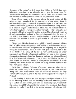 first news of the captain’s arrival, came from Lisbon to Bellisle in a boat,
being eager to embrace a son whom he had not seen for many years. But
when he came alongside our ship neither did the father dare ascend nor the
son descend, as the magistrate of health had not yet been on board.
Some of our readers will, perhaps, admire the great caution of this
policy, so nicely calculated for the preservation of this country from all
pestilential distempers. Others will as probably regard it as too exact and
formal to be constantly persisted in, in seasons of the utmost safety, as well
as in times of danger. I will not decide either way, but will content myself
with observing that I never yet saw or heard of a place where a traveller had
so much trouble given him at his landing as here. The only use of which, as
all such matters begin and end in form only, is to put it into the power of
low and mean fellows to be either rudely officious or grossly corrupt, as
they shall see occasion to prefer the gratification of their pride or of their
avarice.
Of this kind, likewise, is that power which is lodged with other officers
here, of taking away every grain of snuff and every leaf of tobacco brought
hither from other countries, though only for the temporary use of the person
during his residence here. This is executed with great insolence, and, as it is
in the hands of the dregs of the people, very scandalously; for, under
pretence of searching for tobacco and snuff, they are sure to steal whatever
they can find, insomuch that when they came on board our sailors addressed
us in the Covent-garden language: “Pray, gentlemen and ladies, take care of
your swords and watches.” Indeed, I never yet saw anything equal to the
contempt and hatred which our honest tars every moment expressed for
these Portuguese officers.
At Bellisle lies buried Catharine of Arragon, widow of prince Arthur,
eldest son of our Henry VII., afterwards married to, and divorced from,
Henry VIII. Close by the church where her remains are deposited is a large
convent of Geronymites, one of the most beautiful piles of building in all
Portugal.
In the evening, at twelve, our ship, having received previous visits from
all the necessary parties, took the advantage of the tide, and having sailed
up to Lisbon cast anchor there, in a calm and moonshiny night, which made
the passage incredibly pleasant to the women, who remained three hours
enjoying it, whilst I was left to the cooler transports of enjoying their
 
