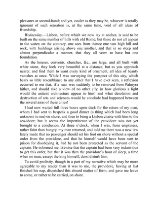 pleasures at second-hand; and yet, cooler as they may be, whoever is totally
ignorant of such sensation is, at the same time, void of all ideas of
friendship.
Wednesday.—Lisbon, before which we now lay at anchor, is said to be
built on the same number of hills with old Rome; but these do not all appear
to the water; on the contrary, one sees from thence one vast high hill and
rock, with buildings arising above one another, and that in so steep and
almost perpendicular a manner, that they all seem to have but one
foundation.
As the houses, convents, churches, &c., are large, and all built with
white stone, they look very beautiful at a distance; but as you approach
nearer, and find them to want every kind of ornament, all idea of beauty
vanishes at once. While I was surveying the prospect of this city, which
bears so little resemblance to any other that I have ever seen, a reflexion
occurred to me that, if a man was suddenly to be removed from Palmyra
hither, and should take a view of no other city, in how glorious a light
would the antient architecture appear to him! and what desolation and
destruction of arts and sciences would he conclude had happened between
the several æras of these cities!
I had now waited full three hours upon deck for the return of my man,
whom I had sent to bespeak a good dinner (a thing which had been long
unknown to me) on shore, and then to bring a Lisbon chaise with him to the
sea-shore; but it seems the impertinence of the providore was not yet
brought to a conclusion. At three o’clock, when I was, from emptiness,
rather faint than hungry, my man returned, and told me there was a new law
lately made that no passenger should set his foot on shore without a special
order from the providore, and that he himself would have been sent to
prison for disobeying it, had he not been protected as the servant of the
captain. He informed me likewise that the captain had been very industrious
to get this order, but that it was then the providore’s hour of sleep, a time
when no man, except the king himself, durst disturb him.
To avoid prolixity, though in a part of my narrative which may be more
agreeable to my reader than it was to me, the providore, having at last
finished his nap, dispatched this absurd matter of form, and gave me leave
to come, or rather to be carried, on shore.
 