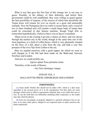 What it was that gave the first hint of this strange law is not easy to
guess. Possibly, in the infancy of their defection, and before their
government could be well established, they were willing to guard against
the bare possibility of surprise, of the success of which bare possibility the
Trojan horse will remain for ever on record, as a great and memorable
example. Now the Portuguese have no walls to secure them, and a vessel of
two or three hundred tons will contain a much larger body of troops than
could be concealed in that famous machine, though Virgil tells us
(somewhat hyperbolically, I believe) that it was as big as a mountain.
About seven in the evening I got into a chaise on shore, and was driven
through the nastiest city in the world, though at the same time one of the
most populous, to a kind of coffee-house, which is very pleasantly situated
on the brow of a hill, about a mile from the city, and hath a very fine
prospect of the river Tajo from Lisbon to the sea.
Here we regaled ourselves with a good supper, for which we were as
well charged as if the bill had been made on the Bath-road, between
Newbury and London.
And now we could joyfully say,
Egressi optata Troes potiuntur arena.
Therefore, in the words of Horace,
—hic Finis chartæque viæque.
END OF VOL. I.
BALLANTYNE PRESS: EDINBURGH AND LONDON
FOOTNOTES:
[A] Some doubt whether this should not be rather 1641, which is a date more
agreeable to the account given of it in the introduction: but then there are some
passages which seem to relate to transactions infinitely later, even within this year or
two. To say the truth there are difficulties attending either conjecture; so the reader
may take which he pleases
[B] Eyes are not perhaps so properly adapted to a spiritual substance; but we are
here, as in many other places, obliged to use corporeal terms to make ourselves the
better understood.
 