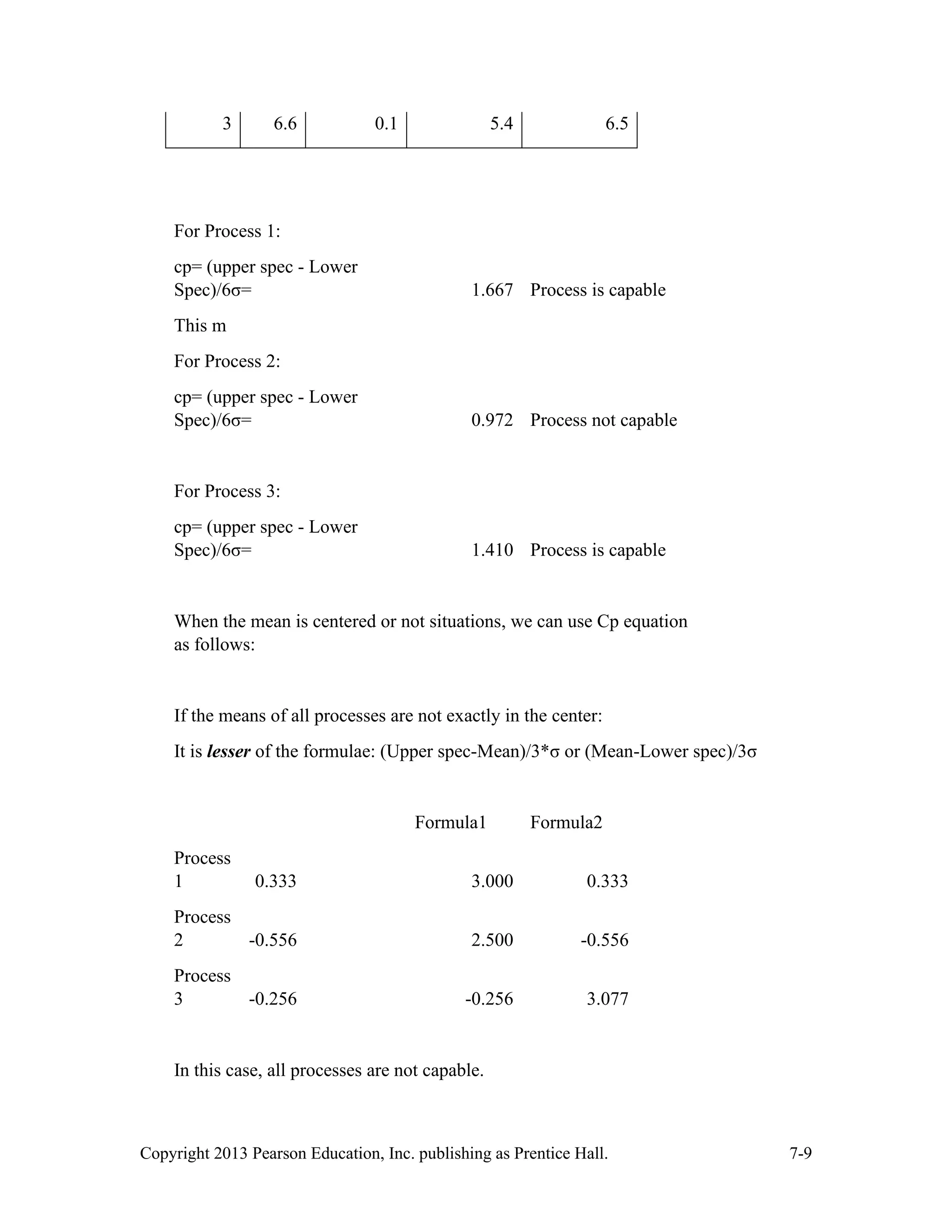 Copyright 2013 Pearson Education, Inc. publishing as Prentice Hall. 7-9
3 6.6 0.1 5.4 6.5
For Process 1:
cp= (upper spec - Lower
Spec)/6σ= 1.667 Process is capable
This m
For Process 2:
cp= (upper spec - Lower
Spec)/6σ= 0.972 Process not capable
For Process 3:
cp= (upper spec - Lower
Spec)/6σ= 1.410 Process is capable
When the mean is centered or not situations, we can use Cp equation
as follows:
If the means of all processes are not exactly in the center:
It is lesser of the formulae: (Upper spec-Mean)/3*σ or (Mean-Lower spec)/3σ
Formula1 Formula2
Process
1 0.333 3.000 0.333
Process
2 -0.556 2.500 -0.556
Process
3 -0.256 -0.256 3.077
In this case, all processes are not capable.
 
