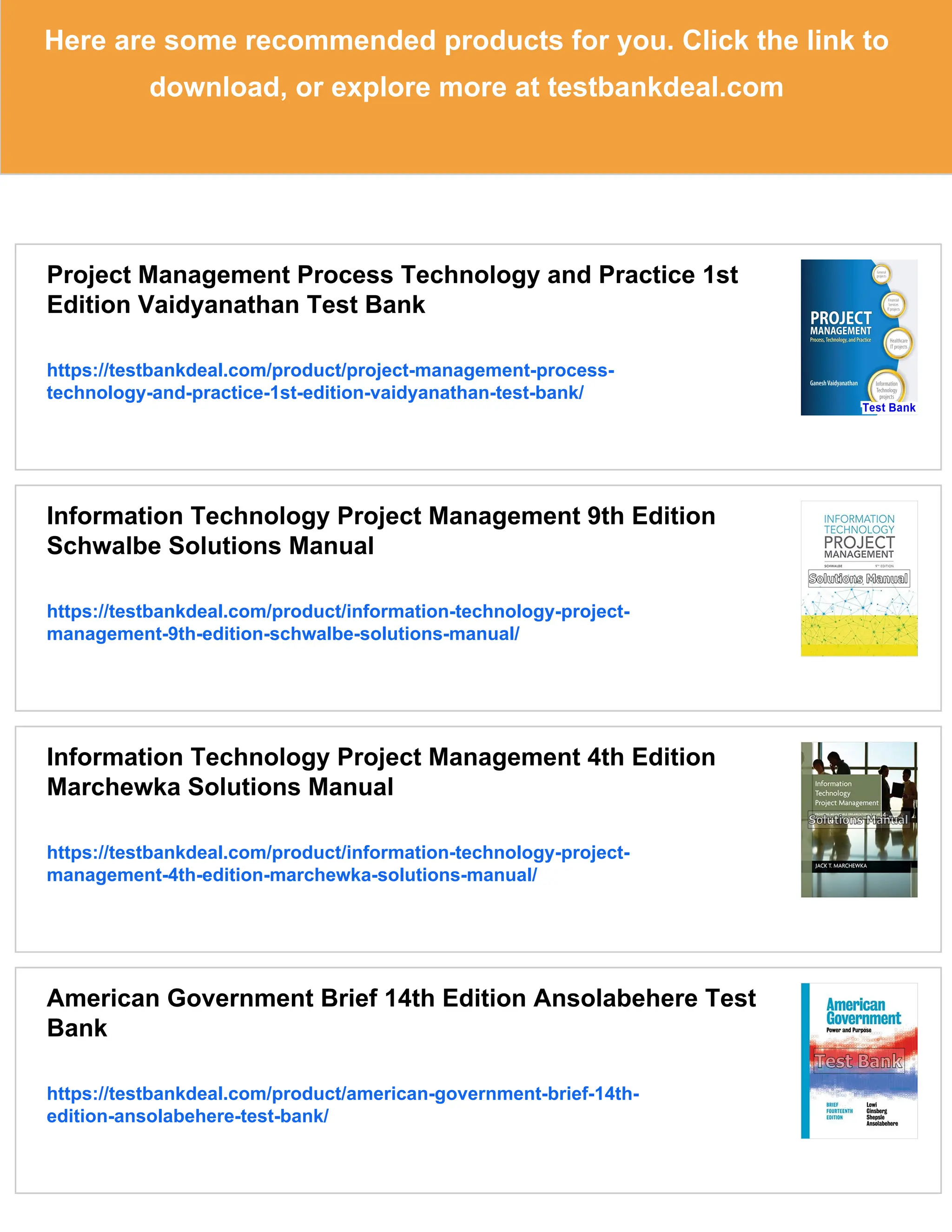 Here are some recommended products for you. Click the link to
download, or explore more at testbankdeal.com
Project Management Process Technology and Practice 1st
Edition Vaidyanathan Test Bank
https://testbankdeal.com/product/project-management-process-
technology-and-practice-1st-edition-vaidyanathan-test-bank/
Information Technology Project Management 9th Edition
Schwalbe Solutions Manual
https://testbankdeal.com/product/information-technology-project-
management-9th-edition-schwalbe-solutions-manual/
Information Technology Project Management 4th Edition
Marchewka Solutions Manual
https://testbankdeal.com/product/information-technology-project-
management-4th-edition-marchewka-solutions-manual/
American Government Brief 14th Edition Ansolabehere Test
Bank
https://testbankdeal.com/product/american-government-brief-14th-
edition-ansolabehere-test-bank/
 